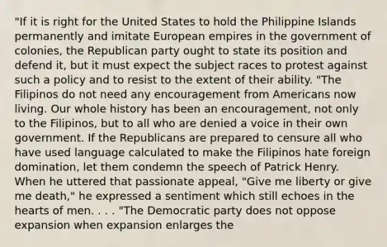 "If it is right for the United States to hold the Philippine Islands permanently and imitate European empires in the government of colonies, the Republican party ought to state its position and defend it, but it must expect the subject races to protest against such a policy and to resist to the extent of their ability. "The Filipinos do not need any encouragement from Americans now living. Our whole history has been an encouragement, not only to the Filipinos, but to all who are denied a voice in their own government. If the Republicans are prepared to censure all who have used language calculated to make the Filipinos hate foreign domination, let them condemn the speech of Patrick Henry. When he uttered that passionate appeal, "Give me liberty or give me death," he expressed a sentiment which still echoes in the hearts of men. . . . "The Democratic party does not oppose expansion when expansion enlarges the