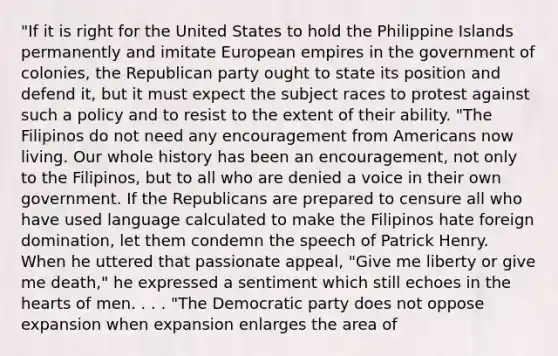 "If it is right for the United States to hold the Philippine Islands permanently and imitate European empires in the government of colonies, the Republican party ought to state its position and defend it, but it must expect the subject races to protest against such a policy and to resist to the extent of their ability. "The Filipinos do not need any encouragement from Americans now living. Our whole history has been an encouragement, not only to the Filipinos, but to all who are denied a voice in their own government. If the Republicans are prepared to censure all who have used language calculated to make the Filipinos hate foreign domination, let them condemn the speech of Patrick Henry. When he uttered that passionate appeal, "Give me liberty or give me death," he expressed a sentiment which still echoes in the hearts of men. . . . "The Democratic party does not oppose expansion when expansion enlarges the area of