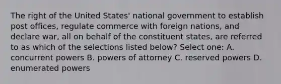 The right of the United States' national government to establish post offices, regulate commerce with foreign nations, and declare war, all on behalf of the constituent states, are referred to as which of the selections listed below? Select one: A. concurrent powers B. <a href='https://www.questionai.com/knowledge/kKSx9oT84t-powers-of' class='anchor-knowledge'>powers of</a> attorney C. reserved powers D. enumerated powers