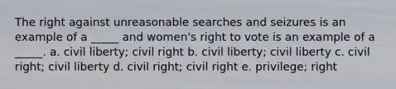 The right against unreasonable searches and seizures is an example of a _____ and women's right to vote is an example of a _____. a. civil liberty; civil right b. civil liberty; civil liberty c. civil right; civil liberty d. civil right; civil right e. privilege; right