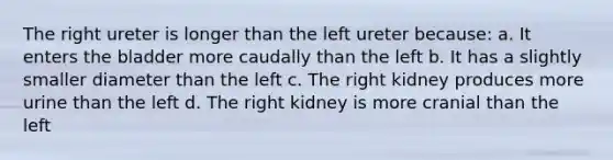 The right ureter is longer than the left ureter because: a. It enters the bladder more caudally than the left b. It has a slightly smaller diameter than the left c. The right kidney produces more urine than the left d. The right kidney is more cranial than the left