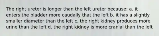 The right ureter is longer than the left ureter because: a. it enters the bladder more caudally that the left b. it has a slightly smaller diameter than the left c. the right kidney produces more urine than the left d. the right kidney is more cranial than the left