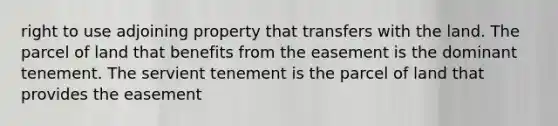 right to use adjoining property that transfers with the land. The parcel of land that benefits from the easement is the dominant tenement. The servient tenement is the parcel of land that provides the easement