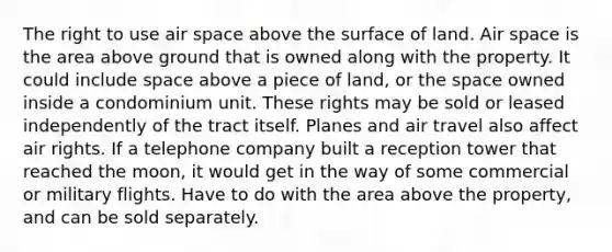 The right to use air space above the surface of land. Air space is the area above ground that is owned along with the property. It could include space above a piece of land, or the space owned inside a condominium unit. These rights may be sold or leased independently of the tract itself. Planes and air travel also affect air rights. If a telephone company built a reception tower that reached the moon, it would get in the way of some commercial or military flights. Have to do with the area above the property, and can be sold separately.