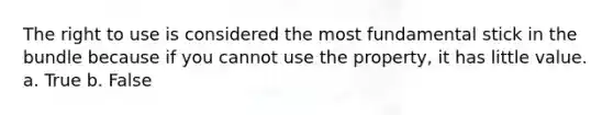 The right to use is considered the most fundamental stick in the bundle because if you cannot use the property, it has little value. a. True b. False