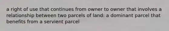 a right of use that continues from owner to owner that involves a relationship between two parcels of land: a dominant parcel that benefits from a servient parcel