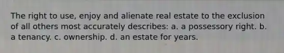 The right to use, enjoy and alienate real estate to the exclusion of all others most accurately describes: a. a possessory right. b. a tenancy. c. ownership. d. an estate for years.