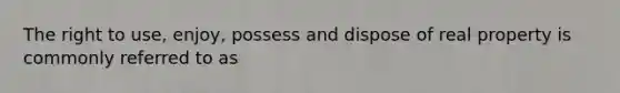 The right to use, enjoy, possess and dispose of real property is commonly referred to as