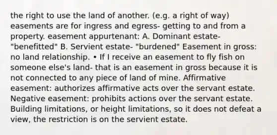 the right to use the land of another. (e.g. a right of way) easements are for ingress and egress- getting to and from a property. easement appurtenant: A. Dominant estate- "benefitted" B. Servient estate- "burdened" Easement in gross: no land relationship. • If I receive an easement to fly fish on someone else's land- that is an easement in gross because it is not connected to any piece of land of mine. Affirmative easement: authorizes affirmative acts over the servant estate. Negative easement: prohibits actions over the servant estate. Building limitations, or height limitations, so it does not defeat a view, the restriction is on the servient estate.