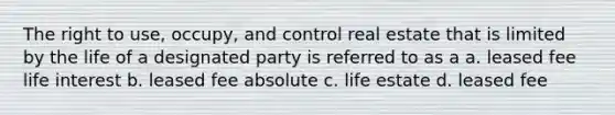 The right to use, occupy, and control real estate that is limited by the life of a designated party is referred to as a a. leased fee life interest b. leased fee absolute c. life estate d. leased fee