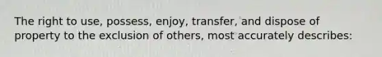 The right to use, possess, enjoy, transfer, and dispose of property to the exclusion of others, most accurately describes: