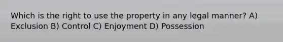 Which is the right to use the property in any legal manner? A) Exclusion B) Control C) Enjoyment D) Possession