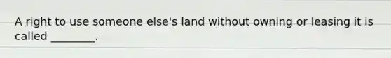 A right to use someone else's land without owning or leasing it is called ________.