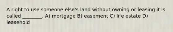 A right to use someone else's land without owning or leasing it is called ________. A) mortgage B) easement C) life estate D) leasehold