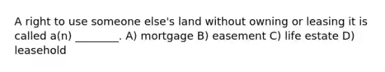 A right to use someone else's land without owning or leasing it is called a(n) ________. A) mortgage B) easement C) life estate D) leasehold