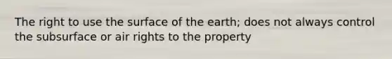 The right to use the surface of the earth; does not always control the subsurface or air rights to the property