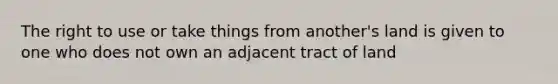 The right to use or take things from another's land is given to one who does not own an adjacent tract of land