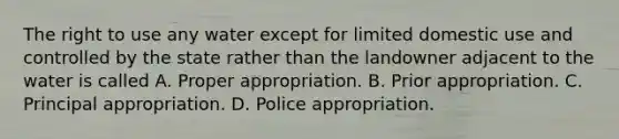 The right to use any water except for limited domestic use and controlled by the state rather than the landowner adjacent to the water is called A. Proper appropriation. B. Prior appropriation. C. Principal appropriation. D. Police appropriation.