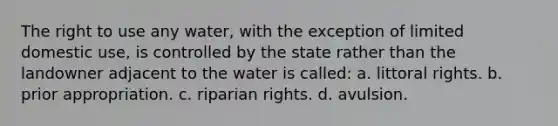 The right to use any water, with the exception of limited domestic use, is controlled by the state rather than the landowner adjacent to the water is called: a. littoral rights. b. prior appropriation. c. riparian rights. d. avulsion.