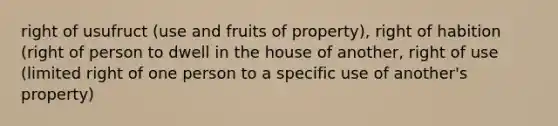 right of usufruct (use and fruits of property), right of habition (right of person to dwell in the house of another, right of use (limited right of one person to a specific use of another's property)