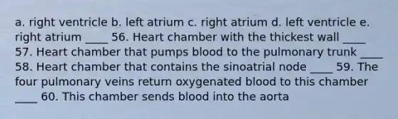 a. right ventricle b. left atrium c. right atrium d. left ventricle e. right atrium ____ 56. Heart chamber with the thickest wall ____ 57. Heart chamber that pumps blood to the pulmonary trunk ____ 58. Heart chamber that contains the sinoatrial node ____ 59. The four pulmonary veins return oxygenated blood to this chamber ____ 60. This chamber sends blood into the aorta