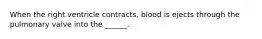 When the right ventricle contracts, blood is ejects through the pulmonary valve into the ______.