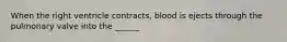 When the right ventricle contracts, blood is ejects through the pulmonary valve into the ______
