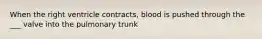 When the right ventricle contracts, blood is pushed through the ___ valve into the pulmonary trunk