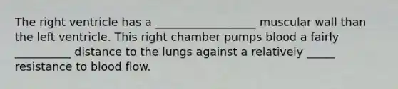 The right ventricle has a __________________ muscular wall than the left ventricle. This right chamber pumps blood a fairly __________ distance to the lungs against a relatively _____ resistance to blood flow.