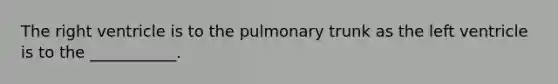 The right ventricle is to the pulmonary trunk as the left ventricle is to the ___________.