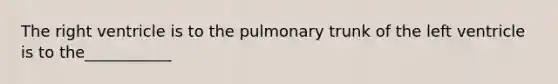 The right ventricle is to the pulmonary trunk of the left ventricle is to the___________