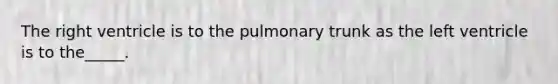 The right ventricle is to the pulmonary trunk as the left ventricle is to the_____.