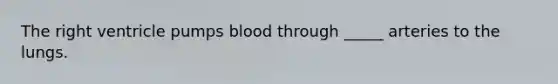 The right ventricle pumps blood through _____ arteries to the lungs.