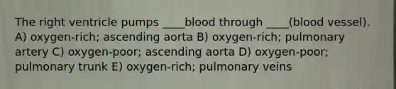 The right ventricle pumps ____blood through ____(blood vessel). A) oxygen-rich; ascending aorta B) oxygen-rich; pulmonary artery C) oxygen-poor; ascending aorta D) oxygen-poor; pulmonary trunk E) oxygen-rich; pulmonary veins