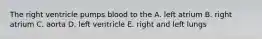 The right ventricle pumps blood to the A. left atrium B. right atrium C. aorta D. left ventricle E. right and left lungs