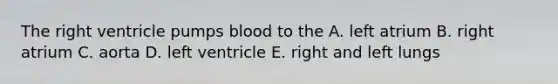 The right ventricle pumps blood to the A. left atrium B. right atrium C. aorta D. left ventricle E. right and left lungs