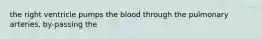 the right ventricle pumps the blood through the pulmonary arteries, by-passing the