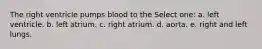 The right ventricle pumps blood to the Select one: a. left ventricle. b. left atrium. c. right atrium. d. aorta. e. right and left lungs.