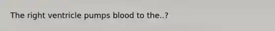 The right ventricle pumps blood to the..?