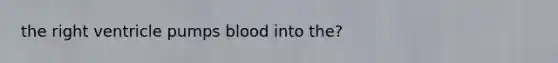 the right ventricle pumps blood into the?