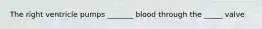 The right ventricle pumps _______ blood through the _____ valve