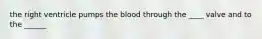 the right ventricle pumps the blood through the ____ valve and to the ______