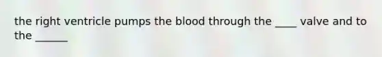 the right ventricle pumps the blood through the ____ valve and to the ______