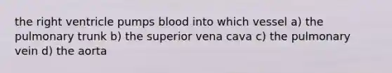 the right ventricle pumps blood into which vessel a) the pulmonary trunk b) the superior vena cava c) the pulmonary vein d) the aorta