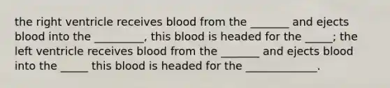 the right ventricle receives blood from the _______ and ejects blood into the _________, this blood is headed for the _____; the left ventricle receives blood from the _______ and ejects blood into the _____ this blood is headed for the _____________.