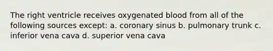 The right ventricle receives oxygenated blood from all of the following sources except: a. coronary sinus b. pulmonary trunk c. inferior vena cava d. superior vena cava