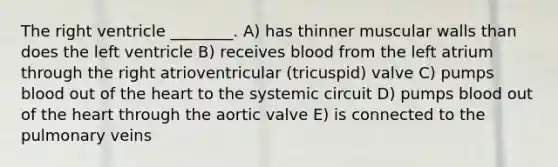 The right ventricle ________. A) has thinner muscular walls than does the left ventricle B) receives blood from the left atrium through the right atrioventricular (tricuspid) valve C) pumps blood out of <a href='https://www.questionai.com/knowledge/kya8ocqc6o-the-heart' class='anchor-knowledge'>the heart</a> to the systemic circuit D) pumps blood out of the heart through the aortic valve E) is connected to the pulmonary veins