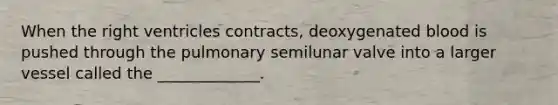 When the right ventricles contracts, deoxygenated blood is pushed through the pulmonary semilunar valve into a larger vessel called the _____________.