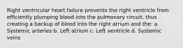 Right ventricular heart failure prevents the right ventricle from efficiently plumping blood into the pulmonary circuit, thus creating a backup of blood into the right atrium and the: a. Systemic arteries b. Left atrium c. Left ventricle d. Systemic veins