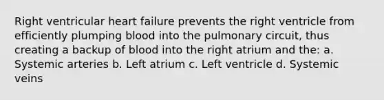 Right ventricular heart failure prevents the right ventricle from efficiently plumping blood into the pulmonary circuit, thus creating a backup of blood into the right atrium and the: a. Systemic arteries b. Left atrium c. Left ventricle d. Systemic veins